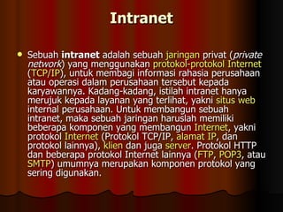 Intranet Sebuah  intranet  adalah sebuah  jaringan  privat ( private network ) yang menggunakan  protokol-protokol   Internet  ( TCP/IP ), untuk membagi informasi rahasia perusahaan atau operasi dalam perusahaan tersebut kepada karyawannya. Kadang-kadang, istilah intranet hanya merujuk kepada layanan yang terlihat, yakni  situs  web  internal perusahaan. Untuk membangun sebuah intranet, maka sebuah jaringan haruslah memiliki beberapa komponen yang membangun  Internet , yakni protokol  Internet  (Protokol TCP/IP,  alamat  IP , dan protokol lainnya),  klien  dan juga  server . Protokol HTTP dan beberapa protokol Internet lainnya ( FTP ,  POP3 , atau  SMTP ) umumnya merupakan komponen protokol yang sering digunakan.  