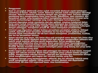 Penggunaan Saat ini perangkat elektronik pintar sudah merambah diseluruh aspek kehidupan contohnya di kantor, sekolah, rumah. Beberapa sekolah sudah menerapkan teknologi intranet. Seluruh komputer terhubung dengan satu jaringan lokal. Intranet sebagai pendatang baru mengandalkan biaya yang murah, fleksibilitas, open standard, dan banyaknya vendor yang bergabung dalam menigkatkan kemampuan intranet serta jaminan perkembangan teknologi yang makin meningkat kemampuannya.  Intranet digunakan untuk membantu alat dan aplikasi, misalnya kolaborasi dalam kerja sama (untuk memfasilitasi bekerja dalam kelompok dan telekonferensi) atau direktori perusahaan yang sudah canggih, penjualan dan alat manajemen hubungan dengan pelanggan, manajemen proyek dll, untuk memajukan produktivitas. Intranet juga digunakan sebagai budaya perusahaan perubahan platform. Sebagai contoh, sejumlah besar karyawan membahas isu-isu kunci dalam aplikasi forum intranet dapat menyebabkan ide-ide baru dalam manajemen, produktivitas, kualitas, dan isu-isu perusahaan lainnya. Dalam intranet yang besar, lalu lintas situs web seringkali sama dengan lalu lintas situs Web publik dan dapat dipahami dengan lebih baik dengan menggunakan software web metrik untuk melacak aktivitas secara keseluruhan. Survei pengguna juga meningkatkan efektivitas situs intranet. Bisnis yang lebih besar memungkinkan pengguna dalam intranet mereka untuk mengakses internet publik melalui server firewall. Mereka memiliki kemampuan menangani pesan yang datang dan pergi serta menjaga keamanan yang utuh. Ketika bagian dari intranet diakses oleh pelanggan dan lainnya di luar bisnis, menjadi bagian dari sebuah extranet. Bisnis dapat mengirim pesan pribadi melalui jaringan publik, menggunakan enkripsi khusus / dekripsi dan perlindungan keamanan lainnya untuk menghubungkan satu bagian dari intranet mereka yang lain. Pengguna intranet yang berpengalaman, editorial, dan tim teknologi bekerja sama untuk menghasilkan website. Paling umum, intranet dikelola oleh departemen komunikasi, HR atau CIO organisasi besar, atau kombinasinya. 
