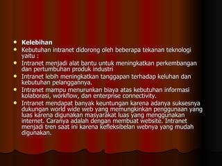 Kelebihan Kebutuhan intranet didorong oleh beberapa tekanan teknologi yaitu : Intranet menjadi alat bantu untuk meningkatkan perkembangan dan pertumbuhan produk industri  Intranet lebih meningkatkan tanggapan terhadap keluhan dan kebutuhan pelanggannya.  Intranet mampu menurunkan biaya atas kebutuhan informasi kolaborasi, workflow, dan enterprise connectivity.  Intranet mendapat banyak keuntungan karena adanya suksesnya dukungan world wide web yang memungkinkan penggunaan yang luas karena digunakan masyarakat luas yang menggunakan internet. Caranya adalah dengan membuat website. Intranet menjadi tren saat ini karena kefleksibelan webnya yang mudah digunakan. 