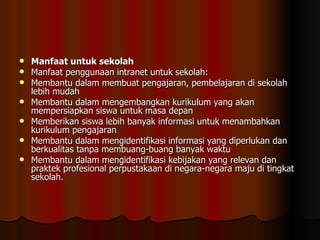 Manfaat untuk sekolah Manfaat penggunaan intranet untuk sekolah: Membantu dalam membuat pengajaran, pembelajaran di sekolah lebih mudah  Membantu dalam mengembangkan kurikulum yang akan mempersiapkan siswa untuk masa depan  Memberikan siswa lebih banyak informasi untuk menambahkan kurikulum pengajaran  Membantu dalam mengidentifikasi informasi yang diperlukan dan berkualitas tanpa membuang-buang banyak waktu  Membantu dalam mengidentifikasi kebijakan yang relevan dan praktek profesional perpustakaan di negara-negara maju di tingkat sekolah. 