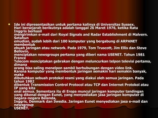 Ide ini dipresentasikan untuk pertama kalinya di Universitas Sussex. Hari bersejarah berikutnya adalah tanggal 26 Maret 1976, ketika Ratu Inggris berhasil mengirimkan e-mail dari Royal Signals and Radar Establishment di Malvern. Setahun emudian, sudah lebih dari 100 komputer yang bergabung di ARPANET membentuk ebuah jaringan atau network. Pada 1979, Tom Truscott, Jim Ellis dan Steve Bellovin, menciptakan newsgroups pertama yang diberi nama USENET. Tahun 1981 France Telecom menciptakan gebrakan dengan meluncurkan telpon televisi pertama, dimana orang bisa saling menelpon sambil berhubungan dengan video link. Karena komputer yang membentuk jaringan semakin hari semakin banyak, maka dibutuhkan sebuah protokol resmi yang diakui oleh semua jaringan. Pada tahun 1982 dibentuk Transmission Control Protocol atau TCP dan Internet Protokol atau IP yang kita enal semua. Sementara itu di Eropa muncul jaringan komputer tandingan yang dikenal dengan Eunet, yang menyediakan jasa jaringan komputer di negara-negara Belanda, Inggris, Denmark dan Swedia. Jaringan Eunet menyediakan jasa e-mail dan newsgroup USENET. 
