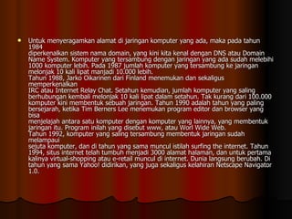 Untuk menyeragamkan alamat di jaringan komputer yang ada, maka pada tahun 1984 diperkenalkan sistem nama domain, yang kini kita kenal dengan DNS atau Domain Name System. Komputer yang tersambung dengan jaringan yang ada sudah melebihi 1000 komputer lebih. Pada 1987 jumlah komputer yang tersambung ke jaringan melonjak 10 kali lipat manjadi 10.000 lebih. Tahun 1988, Jarko Oikarinen dari Finland menemukan dan sekaligus memperkenalkan IRC atau Internet Relay Chat. Setahun kemudian, jumlah komputer yang saling berhubungan kembali melonjak 10 kali lipat dalam setahun. Tak kurang dari 100.000 komputer kini membentuk sebuah jaringan. Tahun 1990 adalah tahun yang paling bersejarah, ketika Tim Berners Lee menemukan program editor dan browser yang bisa menjelajah antara satu komputer dengan komputer yang lainnya, yang membentuk jaringan itu. Program inilah yang disebut www, atau Worl Wide Web. Tahun 1992, komputer yang saling tersambung membentuk jaringan sudah melampaui sejuta komputer, dan di tahun yang sama muncul istilah surfing the internet. Tahun 1994, situs internet telah tumbuh menjadi 3000 alamat halaman, dan untuk pertama kalinya virtual-shopping atau e-retail muncul di internet. Dunia langsung berubah. Di tahun yang sama Yahoo! didirikan, yang juga sekaligus kelahiran Netscape Navigator 1.0. 