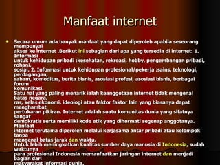 Manfaat internet Secara umum ada banyak manfaat yang dapat diperoleh apabila seseorang mempunyai akses ke internet .Berikut  ini  sebagian dari apa yang tersedia di internet: 1. Informasi untuk kehidupan pribadi :kesehatan, rekreasi, hobby, pengembangan pribadi, rohani, sosial. 2. Informasi untuk kehidupan profesional/pekerja :sains, teknologi, perdagangan, saham, komoditas, berita bisnis, asosiasi profesi, asosiasi bisnis, berbagai forum komunikasi. Satu hal yang paling menarik ialah keanggotaan internet tidak mengenal batas negara, ras, kelas ekonomi, ideologi atau faktor faktor lain yang biasanya dapat menghambat pertukaran pikiran. Internet adalah suatu komunitas dunia yang sifatnya sangat demokratis serta memiliki kode etik yang dihormati segenap anggotanya. Manfaat internet terutama diperoleh melalui kerjasama antar pribadi atau kelompok tanpa mengenal batas jarak  dan  waktu. Untuk lebih meningkatkan kualitas sumber daya manusia di  Indonesia , sudah waktunya para profesional Indonesia memanfaatkan jaringan internet  dan  menjadi bagian dari masyarakat informasi dunia. 