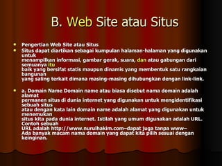 B.  Web  Site atau Situs Pengertian Web Site atau Situs Situs dapat diartikan sebagai kumpulan halaman-halaman yang digunakan untuk menampilkan informasi, gambar gerak, suara,  dan  atau gabungan dari semuanya  itu baik yang bersifat statis maupun dinamis yang membentuk satu rangkaian bangunan yang saling terkait dimana masing-masing dihubungkan dengan link-link. a. Domain Name Domain name atau biasa disebut nama domain adalah alamat permanen situs di dunia internet yang digunakan untuk mengidentifikasi sebuah situs atau dengan kata lain domain name adalah alamat yang digunakan untuk menemukan situs kita pada dunia internet. Istilah yang umum digunakan adalah URL. Contoh sebuah URL adalah http://www.nurulhakim.com–dapat juga tanpa www– Ada banyak macam nama domain yang dapat kita pilih sesuai dengan keinginan. 