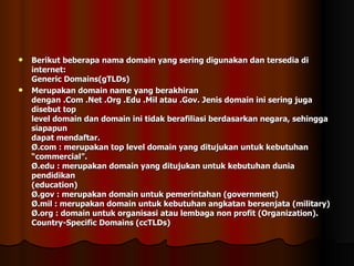 Berikut beberapa nama domain yang sering digunakan dan tersedia di internet: Generic Domains(gTLDs) Merupakan domain name yang berakhiran dengan .Com .Net .Org .Edu .Mil atau .Gov. Jenis domain ini sering juga disebut top level domain dan domain ini tidak berafiliasi berdasarkan negara, sehingga siapapun dapat mendaftar. Ø.com : merupakan top level domain yang ditujukan untuk kebutuhan “commercial”. Ø.edu : merupakan domain yang ditujukan untuk kebutuhan dunia pendidikan (education) Ø.gov : merupakan domain untuk pemerintahan (government) Ø.mil : merupakan domain untuk kebutuhan angkatan bersenjata (military) Ø.org : domain untuk organisasi atau lembaga non profit (Organization). Country-Specific Domains (ccTLDs) 