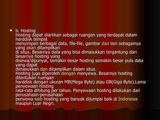 b. Hosting Hosting dapat diartikan sebagai ruangan yang terdapat dalam harddisk tempat menyimpan berbagai data, file-file, gambar  dan  lain sebagainya yang  akan  ditampilkan di situs. Besarnya data yang bisa dimasukkan tergantung dari besarnya hosting yang disewa/dipunyai, semakin besar hosting semakin besar pula data yang dapat dimasukkan  dan  ditampilkan dalam situs. Hosting juga diperoleh  dengan  menyewa. Besarnya hosting ditentukan ruangan harddisk dengan ukuran MB(Mega Byte) atau GB(Giga Byte).Lama penyewaan hosting rata-rata dihitung per tahun. Penyewaan hosting dilakukan dari perusahaan-perusahaan penyewa  web  hosting yang banyak dijumpai baik di  Indonesia  maupun Luar Negri. 