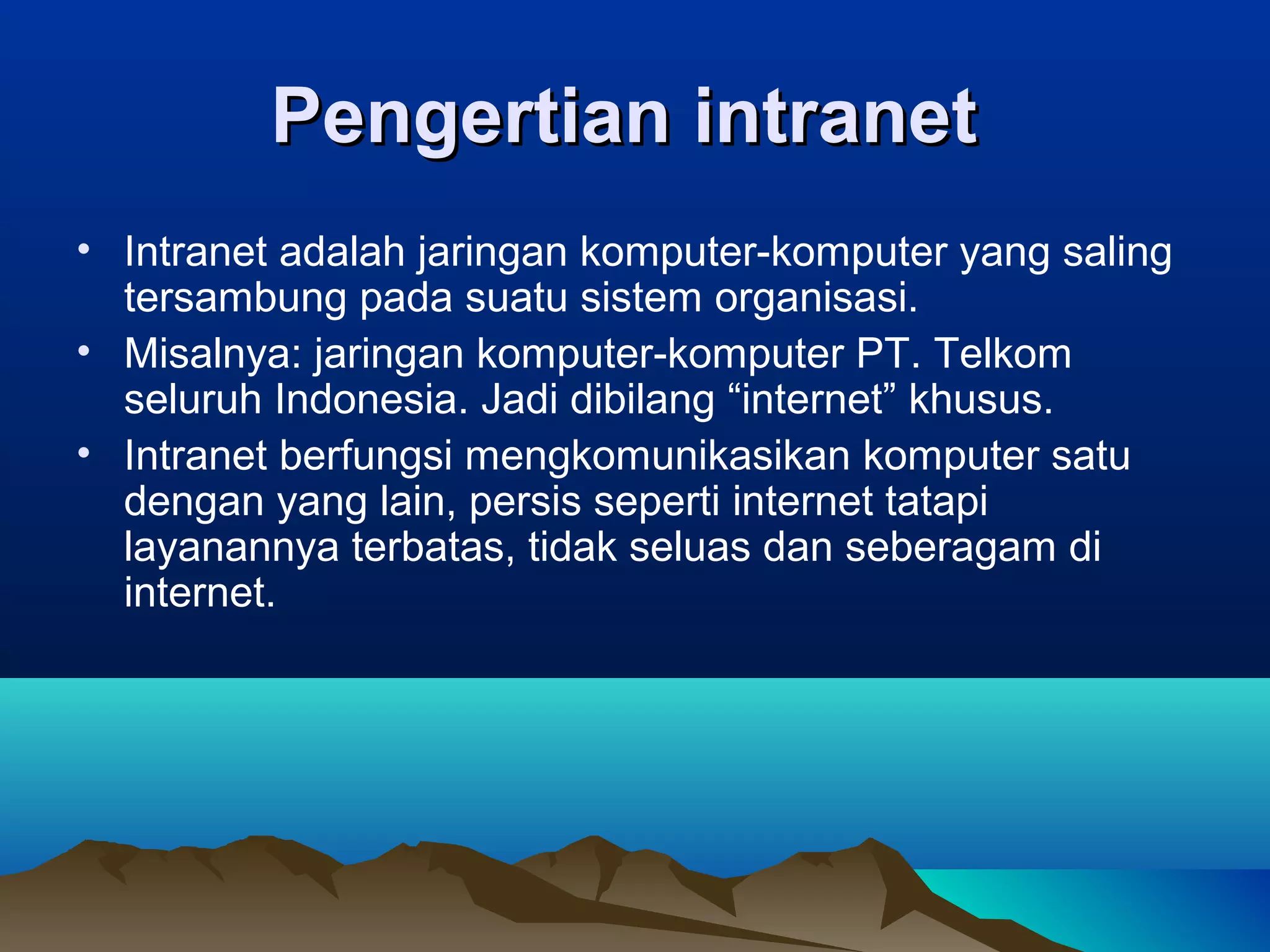 Pengertian intranetPengertian intranet
• Intranet adalah jaringan komputer-komputer yang saling
tersambung pada suatu sistem organisasi.
• Misalnya: jaringan komputer-komputer PT. Telkom
seluruh Indonesia. Jadi dibilang “internet” khusus.
• Intranet berfungsi mengkomunikasikan komputer satu
dengan yang lain, persis seperti internet tatapi
layanannya terbatas, tidak seluas dan seberagam di
internet.
 