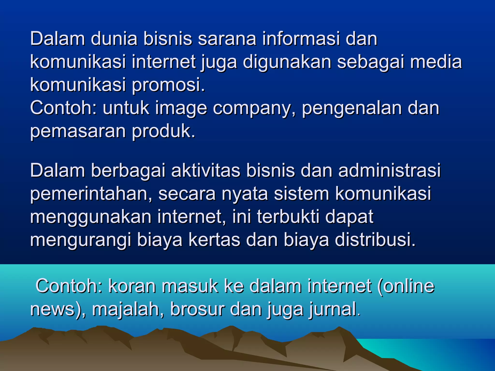 DDalam dunia bisnis sarana informasi danalam dunia bisnis sarana informasi dan
komunikasi internet juga digunakan sebagai mediakomunikasi internet juga digunakan sebagai media
komunikasi promosi.komunikasi promosi.
Contoh: untuk image company, pengenalan danContoh: untuk image company, pengenalan dan
pemasaran produk.pemasaran produk.
Dalam berbagai aktivitas bisnis dan administrasiDalam berbagai aktivitas bisnis dan administrasi
pemerintahan, secara nyata sistem komunikasipemerintahan, secara nyata sistem komunikasi
menggunakan internet, ini terbukti dapatmenggunakan internet, ini terbukti dapat
mengurangi biaya kertas dan biaya distribusi.mengurangi biaya kertas dan biaya distribusi.
Contoh: koran masuk ke dalam internet (onlineContoh: koran masuk ke dalam internet (online
news), majalah, brosur dan juga jurnalnews), majalah, brosur dan juga jurnal..
 