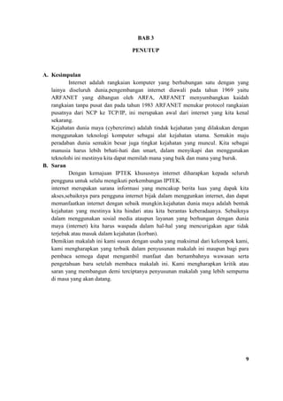 BAB 3
PENUTUP
A. Kesimpulan
Internet adalah rangkaian komputer yang berhubungan satu dengan yang
lainya diseluruh dunia.pengembangan internet diawali pada tahun 1969 yaitu
ARFANET yang dibangun oleh ARFA, ARFANET menyumbangkan kaidah
rangkaian tanpa pusat dan pada tahun 1983 ARFANET menukar protocol rangkaian
pusatnya dari NCP ke TCP/IP, ini merupakan awal dari internet yang kita kenal
sekarang.
Kejahatan dunia maya (cybercrime) adalah tindak kejahatan yang dilakukan dengan
menggunakan teknologi komputer sebagai alat kejahatan utama. Semakin maju
peradaban dunia semakin besar juga tingkat kejahatan yang muncul. Kita sebagai
manusia harus lebih brhati-hati dan smart, dalam menyikapi dan menggunakan
teknolohi ini mestinya kita dapat memilah mana yang baik dan mana yang buruk.
B. Saran
Dengan kemajuan IPTEK khususnya internet diharapkan kepada seluruh
pengguna untuk selalu mengikuti perkembangan IPTEK.
internet merupakan sarana informasi yang mencakup berita luas yang dapak kita
akses,sebaiknya para pengguna internet bijak dalam menggunkan internet, dan dapat
memanfaatkan internet dengan sebaik mungkin.kejahatan dunia maya adalah bentuk
kejahatan yang mestinya kita hindari atau kita berantas keberadaanya. Sebaiknya
dalam menggunakan sosial media ataupun layanan yang berhungan dengan dunia
maya (internet) kita harus waspada dalam hal-hal yang mencurigakan agar tidak
terjebak atau masuk dalam kejahatan (korban).
Demikian makalah ini kami susun dengan usaha yang maksimal dari kelompok kami,
kami mengharapkan yang terbaik dalam penyusunan makalah ini maupun bagi para
pembaca semoga dapat mengambil manfaat dan bertambahnya wawasan serta
pengetahuan baru setelah membaca makalah ini. Kami mengharapkan kritik atau
saran yang membangun demi terciptanya penyusunan makalah yang lebih sempurna
di masa yang akan datang.
9
 