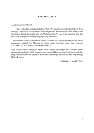 KATA PENGANTAR
Assalamualaikum WR.WB.
Puji syukur kita panjatkan kehadirat Allah SWT yang telah memberikan hidayah-Nya,
sehingga karya ilmiah ini dapat kami susun dengan baik. Shalawat serta salam semoga tetap
tercurahkan kepada junjungan nabi kita Muhammad SAW, yang telah menuntun kita dari
jalan yang gelap gulita menuju jalan yang terang benderang.
Tidak lupa saya ucapkan terima kasih kepada kelompok saya yang telah bekerja sama dalam
penyusunan makalah ini. Makalah ini dibuat untuk memenuhi tugas mata pelajaran
“TEKNOLOGI INFORMASI DAN KOMUNIKASI”.
Saya sebagai penulis menyadari bahwa masih banyak kekurangan dan kesalahan dalam
pembuatan makalah ini. Oleh karena itu saya membutuhkan saran dan kritik untuk makalah
yang berjudul internet dan kejahatan dunia maya dan semoga makalah ini dapat berguna bagi
khalayak umum.
SORONG, 17 MARET 2018
2
 