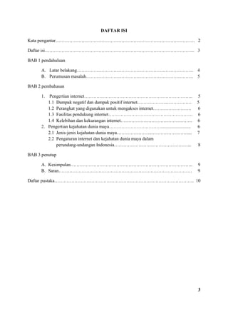 DAFTAR ISI
Kata pengantar………………………………………………………………………………. 2
Daftar isi…………………………………………………………………………………….. 3
BAB 1 pendahuluan
A. Latar belakang…………………………………………………………………. 4
B. Perumusan masalah……………………………………………………………. 5
BAB 2 pembahasan
1. Pengertian internet…………………………………………………………….. 5
1.1 Dampak negatif dan dampak positif internet………………..……………. 5
1.2 Perangkat yang digunakan untuk mengakses internet……………………. 6
1.3 Fasilitas pendukung internet………………………………………………. 6
1.4 Kelebihan dan kekurangan internet………………………………….……. 6
2. Pengertian kejahatan dunia maya…………………….……….......................... 6
2.1 Jenis-jenis kejahatan dunia maya…………………..……………………... 7
2.2 Pengaturan internet dan kejahatan dunia maya dalam
perundang-undangan Indonesia…………………………………………... 8
BAB 3 penutup
A. Kesimpulan…………………………………………………………………….. 9
B. Saran…………………………………………………………………………… 9
Daftar pustaka………………………………………………………………………………. 10
3
 