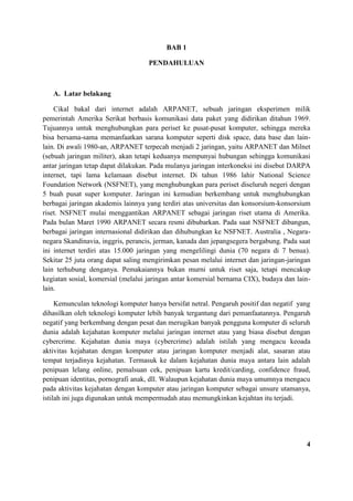 BAB 1
PENDAHULUAN
A. Latar belakang
Cikal bakal dari internet adalah ARPANET, sebuah jaringan eksperimen milik
pemerintah Amerika Serikat berbasis komunikasi data paket yang didirikan ditahun 1969.
Tujuannya untuk menghubungkan para periset ke pusat-pusat komputer, sehingga mereka
bisa bersama-sama memanfaatkan sarana komputer seperti disk space, data base dan lain-
lain. Di awali 1980-an, ARPANET terpecah menjadi 2 jaringan, yaitu ARPANET dan Milnet
(sebuah jaringan militer), akan tetapi keduanya mempunyai hubungan sehingga komunikasi
antar jaringan tetap dapat dilakukan. Pada mulanya jaringan interkoneksi ini disebut DARPA
internet, tapi lama kelamaan disebut internet. Di tahun 1986 lahir National Science
Foundation Network (NSFNET), yang menghubungkan para periset diseluruh negeri dengan
5 buah pusat super komputer. Jaringan ini kemudian berkembang untuk menghubungkan
berbagai jaringan akademis lainnya yang terdiri atas universitas dan konsorsium-konsorsium
riset. NSFNET mulai menggantikan ARPANET sebagai jaringan riset utama di Amerika.
Pada bulan Maret 1990 ARPANET secara resmi dibubarkan. Pada saat NSFNET dibangun,
berbagai jaringan internasional didirikan dan dihubungkan ke NSFNET. Australia , Negara-
negara Skandinavia, inggris, perancis, jerman, kanada dan jepangsegera bergabung. Pada saat
ini internet terdiri atas 15.000 jaringan yang mengelilingi dunia (70 negara di 7 benua).
Sekitar 25 juta orang dapat saling mengirimkan pesan melalui internet dan jaringan-jaringan
lain terhubung denganya. Pemakaiannya bukan murni untuk riset saja, tetapi mencakup
kegiatan sosial, komersial (melalui jaringan antar komersial bernama CIX), budaya dan lain-
lain.
Kemunculan teknologi komputer hanya bersifat netral. Pengaruh positif dan negatif yang
dihasilkan oleh teknologi komputer lebih banyak tergantung dari pemanfaatannya. Pengaruh
negatif yang berkembang dengan pesat dan merugikan banyak pengguna komputer di seluruh
dunia adalah kejahatan komputer melalui jaringan internet atau yang biasa disebut dengan
cybercrime. Kejahatan dunia maya (cybercrime) adalah istilah yang mengacu keoada
aktivitas kejahatan dengan komputer atau jaringan komputer menjadi alat, sasaran atau
tempat terjadinya kejahatan. Termasuk ke dalam kejahatan dunia maya antara lain adalah
penipuan lelang online, pemalsuan cek, penipuan kartu kredit/carding, confidence fraud,
penipuan identitas, pornografi anak, dll. Walaupun kejahatan dunia maya umumnya mengacu
pada aktivitas kejahatan dengan komputer atau jaringan komputer sebagai unsure utamanya,
istilah ini juga digunakan untuk mempermudah atau memungkinkan kejahtan itu terjadi.
4
 