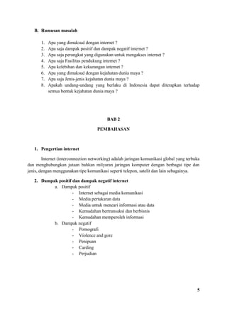 B. Rumusan masalah
1. Apa yang dimaksud dengan internet ?
2. Apa saja dampak positif dan dampak negatif internet ?
3. Apa saja perangkat yang digunakan untuk mengakses internet ?
4. Apa saja Fasilitas pendukung internet ?
5. Apa kelebihan dan kekurangan internet ?
6. Apa yang dimaksud dengan kejahatan dunia maya ?
7. Apa saja Jenis-jenis kejahatan dunia maya ?
8. Apakah undang-undang yang berlaku di Indonesia dapat diterapkan terhadap
semua bentuk kejahatan dunia maya ?
BAB 2
PEMBAHASAN
1. Pengertian internet
Internet (interconnection networking) adalah jaringan komunikasi global yang terbuka
dan menghubungkan jutaan bahkan milyaran jaringan komputer dengan berbagai tipe dan
jenis, dengan menggunakan tipe komunikasi seperti telepon, satelit dan lain sebagainya.
2. Dampak positif dan dampak negatif internet
a. Dampak positif
- Internet sebagai media komunikasi
- Media pertukaran data
- Media untuk mencari informasi atau data
- Kemudahan bertransaksi dan berbisnis
- Kemudahan memperoleh informasi
b. Dampak negatif
- Pornografi
- Violence and gore
- Penipuan
- Carding
- Perjudian
5
 