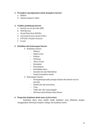 3. Perangkat yang digunakan untuk mengakses internet
a. Modem
b. Saluran telepon/tv kabel
4. Fasilitas pendukung internet
a. Internet service provider (ISP)
b. Web Browser
c. World Wide Web (WWW)
d. Universal resource locator (URL)
e. FTP (File Transfer Protocol)
f. E-mail
5. Kelebihan dan kekurangan internet
➢ Kelebihan internet :
- Hiburan
- Media sosial
- Edukasi
- Informasi
- Akses 24 jam
- Kecepatan
- Kenyamanan
- Kemudahan akses
- Interaktivitas dan fleksibelitas
- Sarana komunikasi murah
➢ Kekurangan internet :
- Ketergantungan pada jaringan telepon dan internet service
provider
- Selektivitas dan anonimitas
- Virus
- Tidak ada vilter yang tangguh
- Informasi palsu dimana-mana (hoax)
6. Pengertian kejahatan dunia maya (cybercrime)
Kejahatan dunia maya adalah tindak kejahatan yang dilakukan dengan
menggunakan teknologi komputer sebagai alat kejahatan utama.
6
 