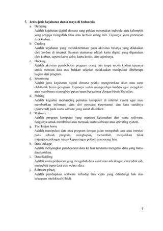 7. Jenis-jenis kejahatan dunia maya di Indonesia
a. Defacing
Adalah kejahatan digital dimana sang pelaku merupakan individu atau kelompok
yang sengaja mengubah situs atau website orang lain. Tujuanya yaitu pencurian
data korban.
b. Carding
Adalah kejahatan yang menitikberatkan pada aktivitas belanja yang dilakukan
oleh korban di internet. Sasaran utamanya adalah kartu digital yang digunakan
oleh korban, seperti kartu debit, kartu kredit, dan sejenisnya.
c. Hacking
Adalah aktivitas pembobolan program orang lain tanpa seizin korban.tujuanya
untuk mencuti data atau bahkan sekedar melakuakan manipulasi dibeberapa
bagian dari program.
d. Spamming
Adalah jenis kejahatan digital dimana pelaku mengirimkan iklan atau surat
elektronik berisi penipuan. Tujuanya untuk memperdaya korban agar mengikuti
atau mambantu si pengirim pesan spam bergabung dengan bisnis khayalan.
e. Phising
Adalah kegiatan memancing pemakai komputer di internet (user) agar mau
memberikan informasi data diri pemakai (username) dan kata sandinya
(password) pada suatu website yang sudah di-deface.
f. Malware
Adalah program komputer yang mencari kelemahan dari suatu software,
fungsinya untuk membobol atau merusak suatu software atau operating system.
g. The Trojan horse
Adalah manipulasi data atau program dengan jalan mengubah data atau intruksi
pada sebuah program, menghapus, menambah, menjadikan tidak
terjangkau,ndengan tujuan kepentingan pribadi atau orang lain.
h. Data leakage
Adalah menyangkut pembocoran data ke luar terutama mengenai data yang harus
dirahasiakan.
i. Data diddling
Adalah suatu perbuatan yang mengubah data valid atau sah dengan cara tidak sah,
mengubah input data atau output data.
j. Software piracy
Adalah pembajakan software terhadap hak cipta yang dilindungi hak atas
kekayaan intelektual (Hakl).
7
 