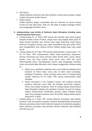 k. Data forgery
Adalah kejahatan pemalsuan data pada dokumen oenting yang tersimpan sebagai
scriptless document melalui internet.
l. Illegal contents
Adalah kejahatan dengan memasukkan data atu informasi ke internet tentang
sesuatu hal yang tidak benar, tidak etis, dan dapat di anggap melanggar hukum
atau mengganggu ketertiban umum.
8. undang-undang yang berlaku di Indonesia dapat diterapkan terhadap semua
bentuk kejahatan dunia maya.
a. Undang-undang No 19 Tahun 2002 tentang hak cipta,hak cipta untuk program
komputer berlaku selama 50 tahun, sebagai mana yang terdapat dalam pasal 30.
Harga program komputer atau software yang sangat mahal bagi warga Negara
Indonesia merupakan peluang yang cukup menjanjikan bagi para pelaku bisnis
guna menggandakan serta menjual software bajakan dengan harga yang sangat
murah.
b. Undang-undang No 36 Tahun 1999 tentang Telekomunikasi, menurut pasal 1 UU
No 36 Tahun 1999, telekomunikasi adalah setiap pemancaran, pengiriman,
dan/atau penerimaan dan setiap informasi dalam bentuk tanda, isyarat, tulisan,
gambar, suara, dan bunyi melalui sistem kawat, optic, radio atau sistem
elektromagnetik lainya. Penyalahgunaan internet yang mengganggu ketertiban
umum atau pribadi dapat dikenakan sanksi dengan menggunakan undang-undang
ini :
• Illegal access, perbuatan melakukan akses secara tidak sah terhadap sistem
komputer ini belum diatur secara jelas di dalam sistem perundang-
undangan di Indonesia. Untuk sementara waktu, pasal 22 undang-undang
republic Indonesia No 36 Tahun 1999 tentang telekomunikasi dapat
diteapkan
• Illegal interception in the computers systems and computer networks
operation (intersepsi secara tidak sah terhadap operasional komputer,
sistem, dan jaringan komputer). Pasal 40 undang-undang telekomunikasi
dapat diterapkan terhadap jenis perbuatan intersepsi ini.pasal 56 undang-
undang telekomunikasi memberikan ancaman pidana terhadap barang
siapa yang melanggar ketentuan pasal 40 tersebut dengan pidana penjara
paling lama 15 tahun.
c. Undang-undang no 8 tahun 1997 tentang dokumen perusahaan yang didalam
ketentuan salah satu pasalnya mengatur mengenai dimungkinkanya penyimpanan
dokumen perusahaan dalam bentuk elektronis (paperless) memberikan pengakuan
bahwa dokumen perusahaan yang disimpan dimedia elektronik dapat dijadikan
alat bukti yang sah.
8
 