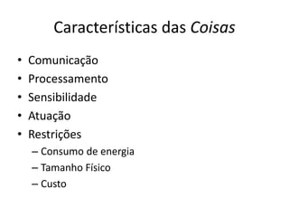 Características das Coisas
•   Comunicação
•   Processamento
•   Sensibilidade
•   Atuação
•   Restrições
    – Consumo de energia
    – Tamanho Físico
    – Custo
 