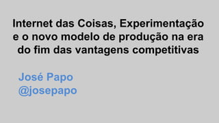 Internet das Coisas, Experimentação
e o novo modelo de produção na era
do fim das vantagens competitivas
José Papo
@josepapo
 