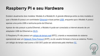 Raspberry PI e seu Hardware
Existem atualmente dois modelos: Modelo A e Modelo B. A grande diferença entre os dois modelos é
que o Modelo B possui um controlador Ethernet e duas portas USB, enquanto que o Modelo A possui
apenas uma porta USB e nenhuma porta de Ethernet.
Apesar de não possuir a porta Ethernet, o Modelo A pode ser conectado a internet através de um
adaptador USB de Ethernet ou Wi-Fi.
O Raspberry Pi não possui um relógio de tempo real (RTC), criando a necessidade do sistema
operacional usar um Network Time Protocol (NTP), ou do usuário fornecer a hora ao sistema. Porém,
um relógio de tempo real (como o DS1307) pode ser adicionado pela interface I²C.
 