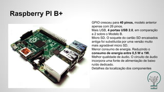 Raspberry PI B+
GPIO cresceu para 40 pinos, modelo anterior
apenas com 26 pinos.
Mais USB, 4 portas USB 2.0, em comparação
a 2 sobre o Modelo B.
Micro SD. O soquete do cartão SD encaixados
antiga foi substituída por uma versão muito
mais agradável micro SD.
Menor consumo de energia. Reduzindo o
consumo de energia entre 0,5 W e 1W.
Melhor qualidade de áudio. O circuito de áudio
incorpora uma fonte de alimentação de baixo
ruído dedicado.
Detalhes da localização dos componentes
 
