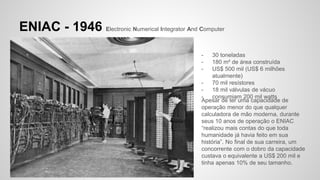 ENIAC - 1946 Electronic Numerical Integrator And Computer
- 30 toneladas
- 180 m² de área construída
- US$ 500 mil (US$ 6 milhões
atualmente)
- 70 mil resístores
- 18 mil válvulas de vácuo
- consumiam 200 mil watts
Apesar de ter uma capacidade de
operação menor do que qualquer
calculadora de mão moderna, durante
seus 10 anos de operação o ENIAC
“realizou mais contas do que toda
humanidade já havia feito em sua
história”. No final de sua carreira, um
concorrente com o dobro da capacidade
custava o equivalente a US$ 200 mil e
tinha apenas 10% de seu tamanho.
 