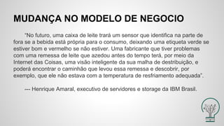 MUDANÇA NO MODELO DE NEGOCIO
“No futuro, uma caixa de leite trará um sensor que identifica na parte de
fora se a bebida está própria para o consumo, deixando uma etiqueta verde se
estiver bom e vermelho se não estiver. Uma fabricante que tiver problemas
com uma remessa de leite que azedou antes do tempo terá, por meio da
Internet das Coisas, uma visão inteligente da sua malha de destribuição, e
poderá encontrar o caminhão que levou essa remessa e descobrir, por
exemplo, que ele não estava com a temperatura de resfriamento adequada”.
--- Henrique Amaral, executivo de servidores e storage da IBM Brasil.
 