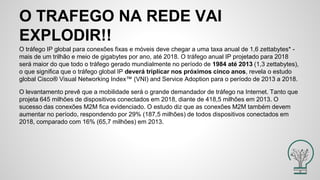 O TRAFEGO NA REDE VAI
EXPLODIR!!
O tráfego IP global para conexões fixas e móveis deve chegar a uma taxa anual de 1,6 zettabytes* -
mais de um trilhão e meio de gigabytes por ano, até 2018. O tráfego anual IP projetado para 2018
será maior do que todo o tráfego gerado mundialmente no período de 1984 até 2013 (1,3 zettabytes),
o que significa que o tráfego global IP deverá triplicar nos próximos cinco anos, revela o estudo
global Cisco® Visual Networking Index™ (VNI) and Service Adoption para o período de 2013 a 2018.
O levantamento prevê que a mobilidade será o grande demandador de tráfego na Internet. Tanto que
projeta 645 milhões de dispositivos conectados em 2018, diante de 418,5 milhões em 2013. O
sucesso das conexões M2M fica evidenciado. O estudo diz que as conexões M2M também devem
aumentar no período, respondendo por 29% (187,5 milhões) de todos dispositivos conectados em
2018, comparado com 16% (65,7 milhões) em 2013.
 