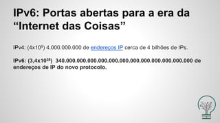 IPv6: Portas abertas para a era da
“Internet das Coisas”
IPv4: (4x109) 4.000.000.000 de endereços IP cerca de 4 bilhões de IPs.
IPv6: (3,4x1038) 340.000.000.000.000.000.000.000.000.000.000.000.000 de
endereços de IP do novo protocolo.
 