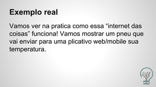 Vamos ver na pratica como essa “internet das
coisas” funciona! Vamos mostrar um pneu que
vai enviar para uma plicativo web/mobile sua
temperatura.
Exemplo real
 