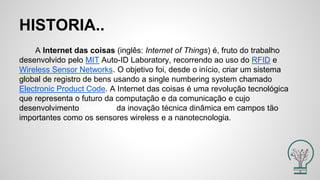 HISTORIA..
A Internet das coisas (inglês: Internet of Things) é, fruto do trabalho
desenvolvido pelo MIT Auto-ID Laboratory, recorrendo ao uso do RFID e
Wireless Sensor Networks. O objetivo foi, desde o início, criar um sistema
global de registro de bens usando a single numbering system chamado
Electronic Product Code. A Internet das coisas é uma revolução tecnológica
que representa o futuro da computação e da comunicação e cujo
desenvolvimento depende da inovação técnica dinâmica em campos tão
importantes como os sensores wireless e a nanotecnologia.
 