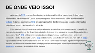 DE ONDE VEIO ISSO!
A tecnologia RFID que usa frequências de rádio para identificar os produtos é vista como
potenciadora da Internet das Coisas. Embora algumas vezes identificada como a sucessora dos
códigos de barras os sistemas RFID oferecem para além da identificação de objectos informações
importantes sobre o seu estado e localização.
Estes sistemas foram primeiramente usados na indústria farmacêutica, em grandes armazéns e na saúde. As
mais recentes aplicações vão dos desportos e actividades de tempos livres à segurança pessoal. Etiquetas (também
chamadas de "tags") RFID estão a ser implantados debaixo da pele humana para fins médicos e também em
passaportes e cartas de condução. Leitores RFID estão também a ser incluídos em telemóveis. Para além do RFID, a
capacidade de detectar mudanças no estado físico das coisas é também essencial para registar mudanças no meio
ambiente. Por exemplo os sensores usados numa peça de vestuário inteligente podem registrar as mudanças de
temperatura no exterior e ajustar-se de acordo com elas.
 