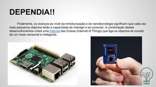 DEPENDIA!!
Finalmente, os avanços ao nível da miniaturização e da nanotecnologia significam que cada vez
mais pequenos objectos terão a capacidade de interagir e se conectar. A combinação destes
desenvolvimentos criará uma Internet das Coisas (Internet of Things) que liga os objectos do mundo
de um modo sensorial e inteligente.
Raspberry PI B+ Intel Edison
 