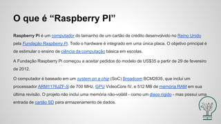 O que é “Raspberry PI”
Raspberry Pi é um computador do tamanho de um cartão de crédito desenvolvido no Reino Unido
pela Fundação Raspberry Pi. Todo o hardware é integrado em uma única placa. O objetivo principal é
de estimular o ensino de ciência da computação básica em escolas.
A Fundação Raspberry Pi começou a aceitar pedidos do modelo de US$35 a partir de 29 de fevereiro
de 2012.
O computador é baseado em um system on a chip (SoC) Broadcom BCM2835, que inclui um
processador ARM1176JZF-S de 700 MHz, GPU VideoCore IV, e 512 MB de memória RAM em sua
última revisão. O projeto não inclui uma memória não-volátil - como um disco rígido - mas possui uma
entrada de cartão SD para armazenamento de dados.
 