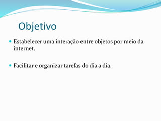 Objetivo
 Estabelecer uma interação entre objetos por meio da
internet.
 Facilitar e organizar tarefas do dia a dia.
 