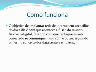 Como funciona
 O objetivo de implantar rede de internet em utensílios
do dia a dia é para que aconteça a fusão do mundo
físico e o digital, fazendo com que tudo que estiver
conectado se comuniquem um com o outro, seguindo
o mesmo conceito dos data centers e nuvens.
 