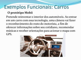 Exemplos Funcionais: Carros
O protótipo Mobii
Pretende reinventar o interior dos automóveis. Ao entrar
em um carro com essa tecnologia, uma câmera vai fazer
o reconhecimento do rosto do motorista, a fim de
oferecer informações sobre seu cotidiano, recomendar
músicas e receber orientações para acionar o mapa com
GPS.
 