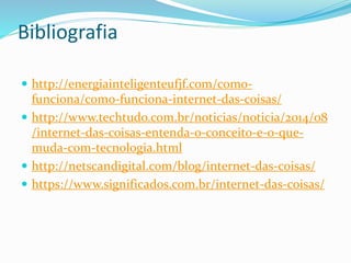 Bibliografia
 http://energiainteligenteufjf.com/como-
funciona/como-funciona-internet-das-coisas/
 http://www.techtudo.com.br/noticias/noticia/2014/08
/internet-das-coisas-entenda-o-conceito-e-o-que-
muda-com-tecnologia.html
 http://netscandigital.com/blog/internet-das-coisas/
 https://www.significados.com.br/internet-das-coisas/
 