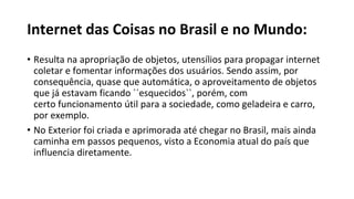 Internet das Coisas no Brasil e no Mundo:
• Resulta na apropriação de objetos, utensílios para propagar internet
coletar e fomentar informações dos usuários. Sendo assim, por
consequência, quase que automática, o aproveitamento de objetos
que já estavam ficando ´´esquecidos``, porém, com
certo funcionamento útil para a sociedade, como geladeira e carro,
por exemplo.
• No Exterior foi criada e aprimorada até chegar no Brasil, mais ainda
caminha em passos pequenos, visto a Economia atual do país que
influencia diretamente.
 