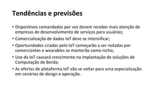 Tendências e previsões
• Dispositivos comandados por voz devem receber mais atenção de
empresas de desenvolvimento de serviços para usuários;
• Comercialização de dados IoT deve se intensificar;
• Oportunidades criadas pelo IoT começarão a ser notadas por
comerciantes e wearables se manterão como nicho;
• Uso da IoT causará crescimento na implantação de soluções de
Computação de Borda;
• As ofertas de plataforma IoT vão se voltar para uma especialização
em cenários de design e operação.
 