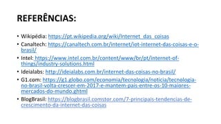 REFERÊNCIAS:
• Wikipédia: https://pt.wikipedia.org/wiki/Internet_das_coisas
• Canaltech: https://canaltech.com.br/internet/iot-internet-das-coisas-e-o-
brasil/
• Intel: https://www.intel.com.br/content/www/br/pt/internet-of-
things/industry-solutions.html
• Ideialabs: http://ideialabs.com.br/internet-das-coisas-no-brasil/
• G1.com: https://g1.globo.com/economia/tecnologia/noticia/tecnologia-
no-brasil-volta-crescer-em-2017-e-mantem-pais-entre-os-10-maiores-
mercados-do-mundo.ghtml
• BlogBrasil: https://blogbrasil.comstor.com/7-principais-tendencias-de-
crescimento-da-internet-das-coisas
 