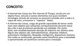 CONCEITO:
• A Internet das Coisas (ou The Internet of Things), resulta em um
objeto físico, veículos e outros elementos nos quais recebem
tecnologia, através de sensores ou possuem conexão com a rede e é
capaz de reter, armazenar e ´´repassar`` dados.
• A Internet das Coisas, surgiu da grande capacidade de tornar ainda
mais uteis objetos que utilizamos corriqueiramente durante nosso
dia-a-dia e que já estavam perdendo sua utilidade. Por conta
disto, tem recebido bastante atenção da indústria nos últimos anos.
Alguns dos objetos são: eletrodomésticos, dispostos médicos,
automóveis inteligentes, lâmpadas inteligentes, dispositivos vestíveis.
Eles estão se conectando, gerando novos benefícios para a sociedade
e apresentando um promissor cenário para a inovação.
 