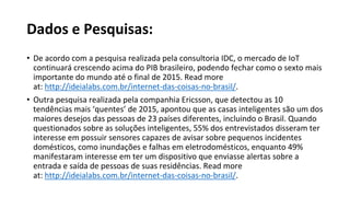 Dados e Pesquisas:
• De acordo com a pesquisa realizada pela consultoria IDC, o mercado de IoT
continuará crescendo acima do PIB brasileiro, podendo fechar como o sexto mais
importante do mundo até o final de 2015. Read more
at: http://ideialabs.com.br/internet-das-coisas-no-brasil/.
• Outra pesquisa realizada pela companhia Ericsson, que detectou as 10
tendências mais ‘quentes’ de 2015, apontou que as casas inteligentes são um dos
maiores desejos das pessoas de 23 países diferentes, incluindo o Brasil. Quando
questionados sobre as soluções inteligentes, 55% dos entrevistados disseram ter
interesse em possuir sensores capazes de avisar sobre pequenos incidentes
domésticos, como inundações e falhas em eletrodomésticos, enquanto 49%
manifestaram interesse em ter um dispositivo que enviasse alertas sobre a
entrada e saída de pessoas de suas residências. Read more
at: http://ideialabs.com.br/internet-das-coisas-no-brasil/.
 