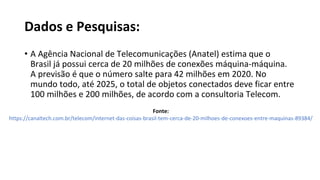 Dados e Pesquisas:
• A Agência Nacional de Telecomunicações (Anatel) estima que o
Brasil já possui cerca de 20 milhões de conexões máquina-máquina.
A previsão é que o número salte para 42 milhões em 2020. No
mundo todo, até 2025, o total de objetos conectados deve ficar entre
100 milhões e 200 milhões, de acordo com a consultoria Telecom.
Fonte:
https://canaltech.com.br/telecom/internet-das-coisas-brasil-tem-cerca-de-20-milhoes-de-conexoes-entre-maquinas-89384/
 