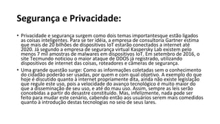 Segurança e Privacidade:
• Privacidade e segurança surgem como dois temas importantesque estão ligados
as coisas inteligentes. Para se ter idéia, a empresa de consultoria Gartner estima
que mais de 20 bilhões de dispositivos IoT estarão conectados a internet até
2020. Já segundo a empresa de segurança virtual Kaspersky Lab existem pelo
menos 7 mil amostras de malwares em dispositivos IoT. Em setembro de 2016, o
site Tecmundo noticiou o maior ataque de DDOS já registrado, utilizando
dispositivos de internet das coisas, roteadores e câmeras de segurança.
• Uma grande questão surge: Como as informações coletadas sem o conhecimento
do cidadão poderão ser usadas, por quem e com qual objetivo. A exemplo do que
hoje é discutido quanto à internet propriamente dita, ainda não existe legislação
que regule este uso, pois a velocidade do avanço tecnológico é muito maior do
que a disseminação de seu uso, e até do mau uso. Assim, sempre as leis serão
concebidas a partir do desastre constituído. Mas, infelizmente, nada pode ser
feito para mudar este cenário, cabendo então aos usuários serem mais comedidos
quanto à introdução destas tecnologias no seio de seus lares.
 