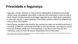 Privacidade e Segurança:
• Segundo, a fonte utilizada no slide anterior (Wikipedia). O público-consumidor
destas novas tecnologias, (que estão a cada dia mais acessíveis e vistas mundo à
fora), deverá ele/ela mesmo se proteger, vigiando-se a si sobre quais conteúdos
e sites irão acessar, a quantidade de informações própria cederá aos dispositivos,
entre outras informações.
• Desta forma, também vale lembrar que mesmo em vigor em território nacional a
Lei de N° 12.965/14, conhecida como Marco Civil da Internet que regula o uso da
Internet no Brasil, ainda ssim é aconselhável o uso de um anti-vírus ou anti-
malwares, visto os riscos de nossos dispositivos serem infectados.
• Obs.: Esclarecendo que não sou de forma alguma contra o uso destas tecnologias, somente sou a favor de que não dependam somente da
proteção que já vem embarcada nos dispositivos.
 
