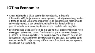 IOT na Economia:
• Antes rejeitada e vista como desnecessária, a área de
informática/TI, hoje em muitas empresas, principalmente grandes
é tratada como uma área importante da empresa na melhoria do
serviço/produto a ser vendido, trabalho dos funcionários e
permitindo também a criação de novos modelos de negócio.
• Este processo acaba refletindo na Economia, onde empresas hoje
enxergam este ramo como fundamental para seu crescimento,
e assim ´´abrem às portas`` para as inovações, através de estudo
(pesquisa), investimento, contratação de pessoas, parcerias com
empresas de TI (seja para qualificar seus funcionários, seja para a
realização do trabalho).
 