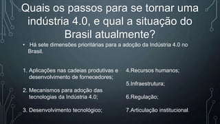 Quais os passos para se tornar uma
indústria 4.0, e qual a situação do
Brasil atualmente?
• Há sete dimensões prioritárias para a adoção da Indústria 4.0 no
Brasil.
1. Aplicações nas cadeias produtivas e
desenvolvimento de fornecedores;
2. Mecanismos para adoção das
tecnologias da Indústria 4.0;
3. Desenvolvimento tecnológico;
4.Recursos humanos;
5.Infraestrutura;
6.Regulação;
7.Articulação institucional.
 