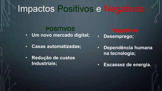 Impactos Positivos e Negativos
POSITIVOS
• Um novo mercado digital;
• Casas automatizadas;
• Redução de custos
Industriais;
Negativos
• Desemprego;
• Dependência humana
na tecnologia;
• Escassez de energia.
 