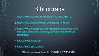 Bibliografia
1. https://www.youtube.com/watch?v=u8aWznEKTyo
2. https://blog.geofusion.com.br/industria-40-brasil
3. https://www.meupositivo.com.br/panoramapositivo/uma-
discussao-sobre-os-pontos-positivos-e-negativos-da-
tecnologia/
4. https://www.tesla.com/
5. https://www.zaitt.com.br/
Sites acessados entre 01/10/2019 à 07/10/2019
 