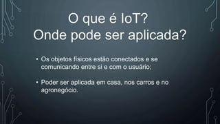 O que é IoT?
Onde pode ser aplicada?
• Os objetos físicos estão conectados e se
comunicando entre si e com o usuário;
• Poder ser aplicada em casa, nos carros e no
agronegócio.
 